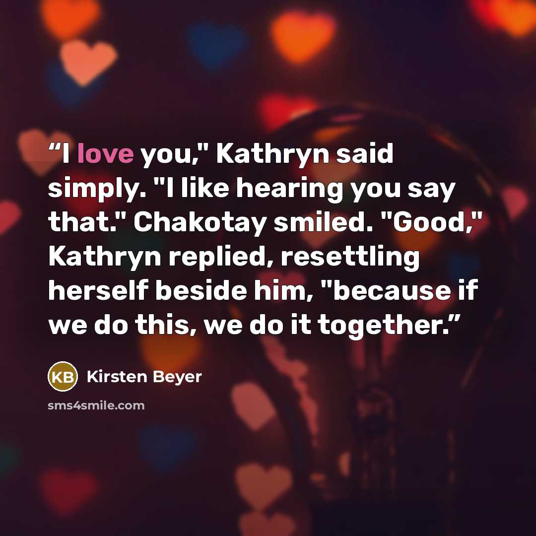 “I love you," Kathryn said simply. "I like hearing you say that." Chakotay smiled. "Good," Kathryn replied, resettling herself beside him, "because if we do this, we do it together.” quote by Kirsten Beyer