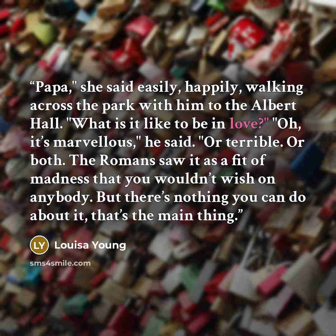 “Papa," she said easily, happily, walking across the park with him to the Albert Hall. "What is it like to be in love?" "Oh, it’s marvellous," he said. "Or terrible. Or both. The Romans saw it as a fit of madness that you wouldn’t wish on anybody. But there’s nothing you can do about it, that’s the…” quote by Louisa Young