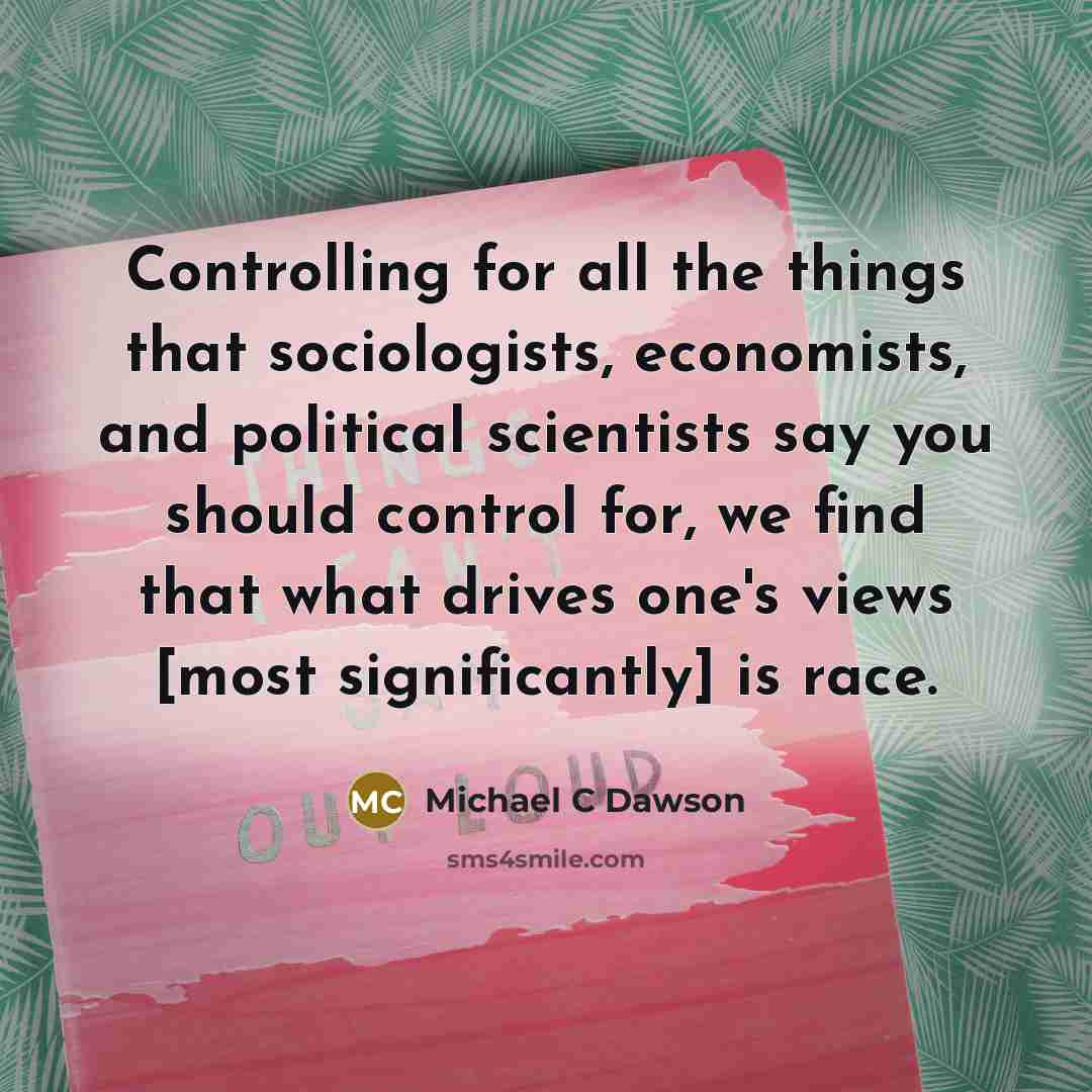 “Controlling for all the things that sociologists, economists, and political scientists say you should control for, we find that what drives one's views [most significantly] is race.” quote by Michael C Dawson
