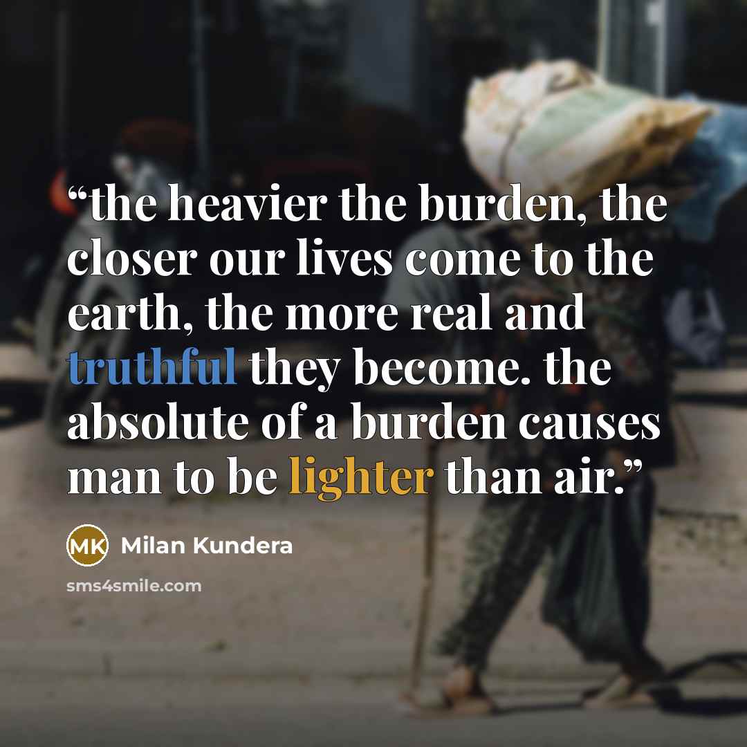 “the heavier the burden, the closer our lives come to the earth, the more real and truthful they become. the absolute of a burden causes man to be lighter than air.” quote by Milan Kundera