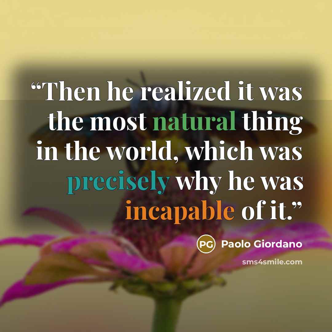 “Then he realized it was the most natural thing in the world, which was precisely why he was incapable of it.” quote by Paolo Giordano