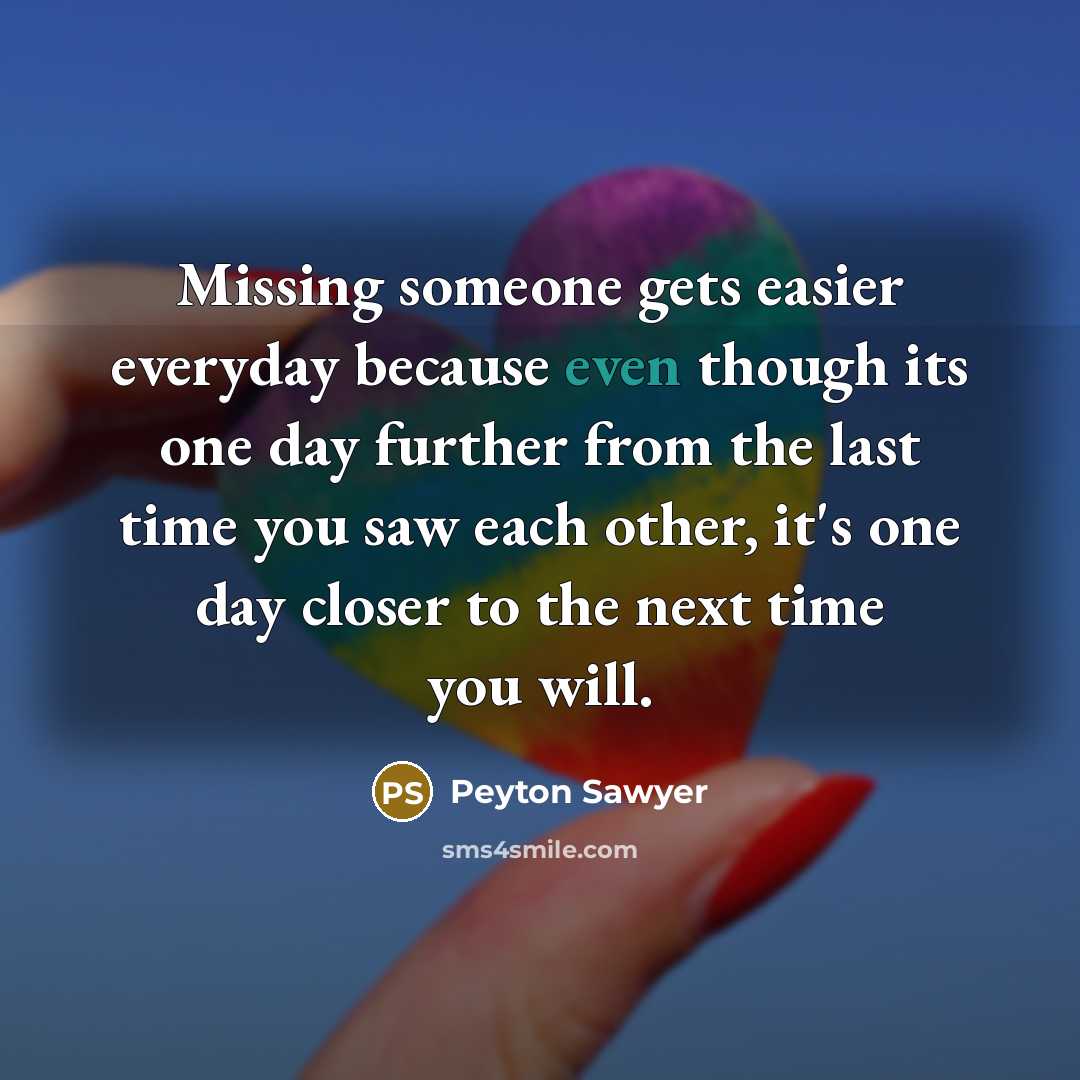 “Missing someone gets easier everyday because even though its one day further from the last time you saw each other, it's one day closer to the next time you will.” quote by Peyton Sawyer