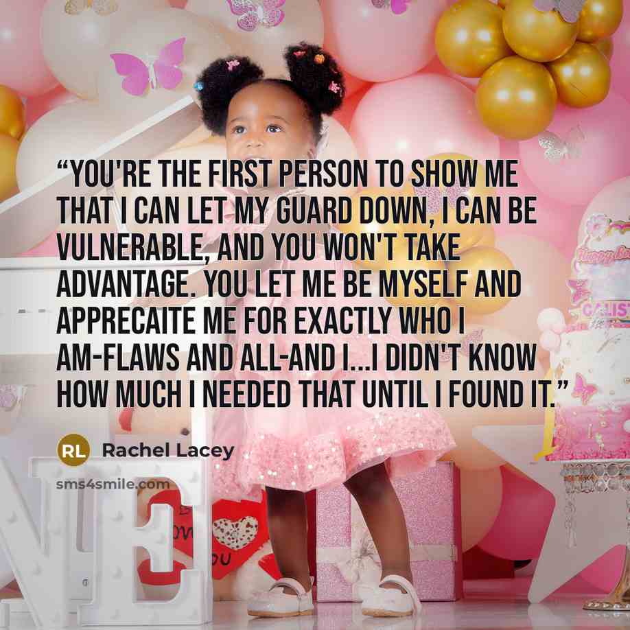 “You're the first person to show me that I can let my guard down, I can be vulnerable, and you won't take advantage. You let me be myself and apprecaite me for exactly who I am-flaws and all-and I...I didn't know how much I needed that until I found it.” quote by Rachel Lacey