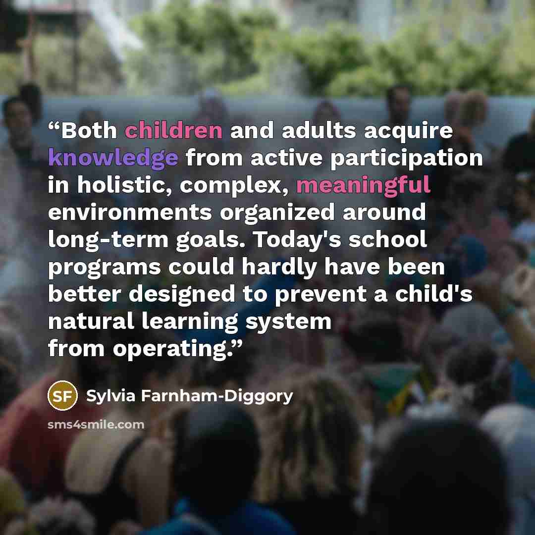 “Both children and adults acquire knowledge from active participation in holistic, complex, meaningful environments organized around long-term goals. Today's school programs could hardly have been better designed to prevent a child's natural learning system from operating.” quote by Sylvia Farnham-Diggory
