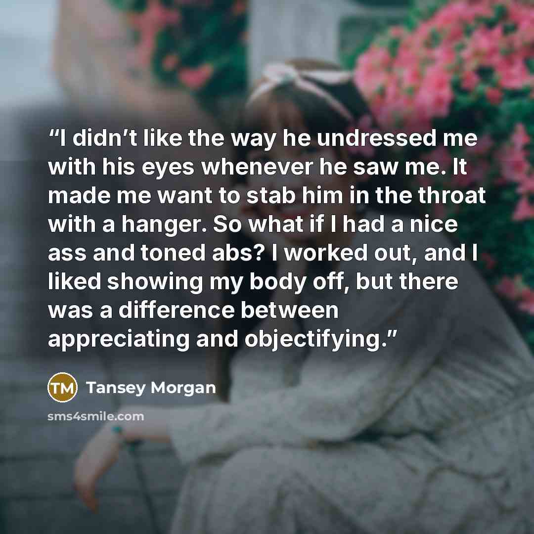“I didn’t like the way he undressed me with his eyes whenever he saw me. It made me want to stab him in the throat with a hanger. So what if I had a nice ass and toned abs? I worked out, and I liked showing my body off, but there was a difference between appreciating and objectifying.” quote by Tansey Morgan