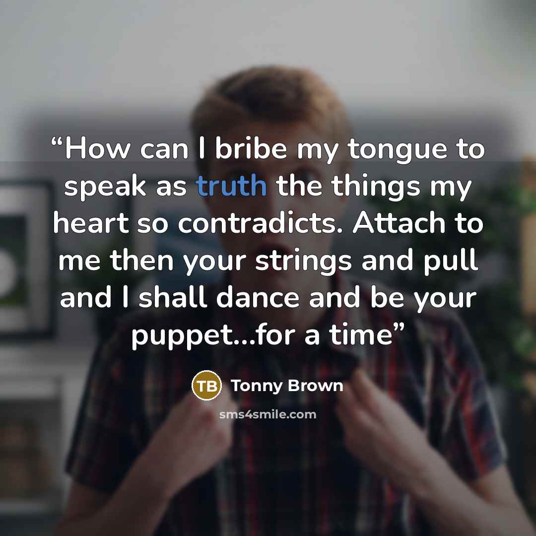 “How can I bribe my tongue to speak as truth the things my heart so contradicts. Attach to me then your strings and pull and I shall dance and be your puppet…for a time” quote by Tonny Brown
