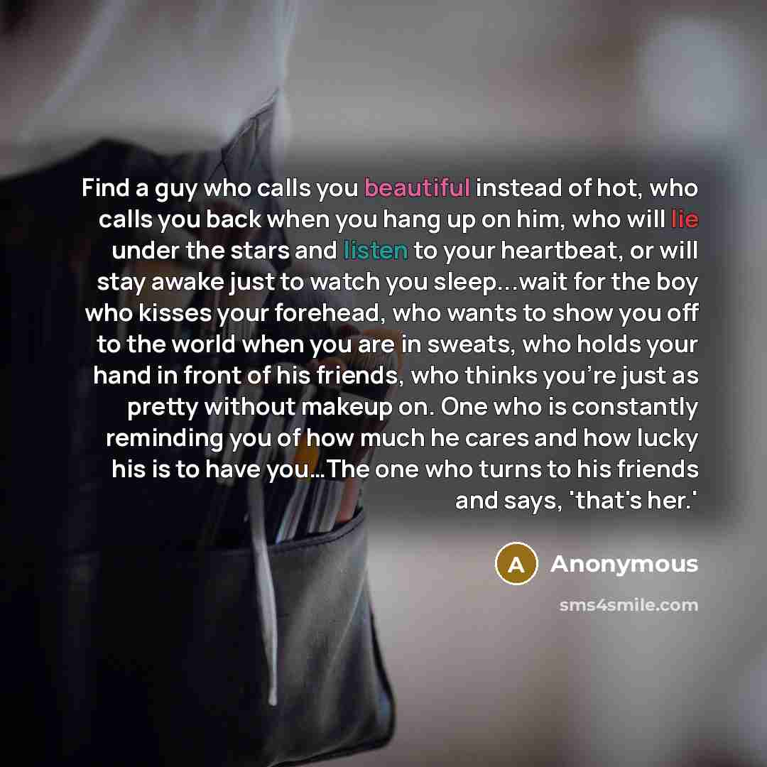 “Find a guy who calls you beautiful instead of hot, who calls you back when you hang up on him, who will lie under the stars and listen to your heartbeat, or will stay awake just to watch you sleep...wait for the boy who kisses your forehead, who wants to show you off to the world when you are in…” quote by Anonymous