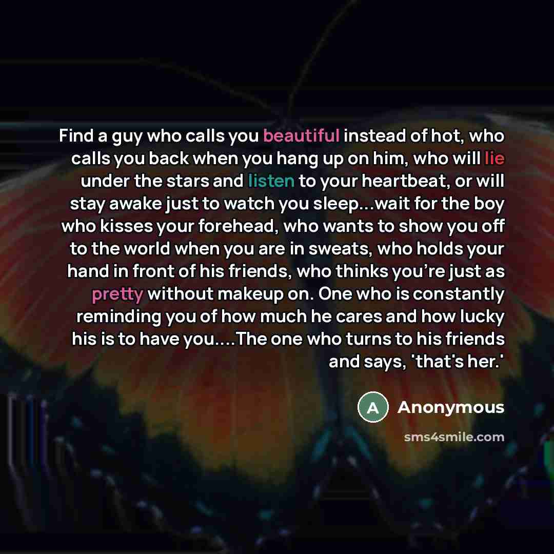 “Find a guy who calls you beautiful instead of hot, who calls you back when you hang up on him, who will lie under the stars and listen to your heartbeat, or will stay awake just to watch you sleep...wait for the boy who kisses your forehead, who wants to show you off to the world when you are in…” quote by Anonymous