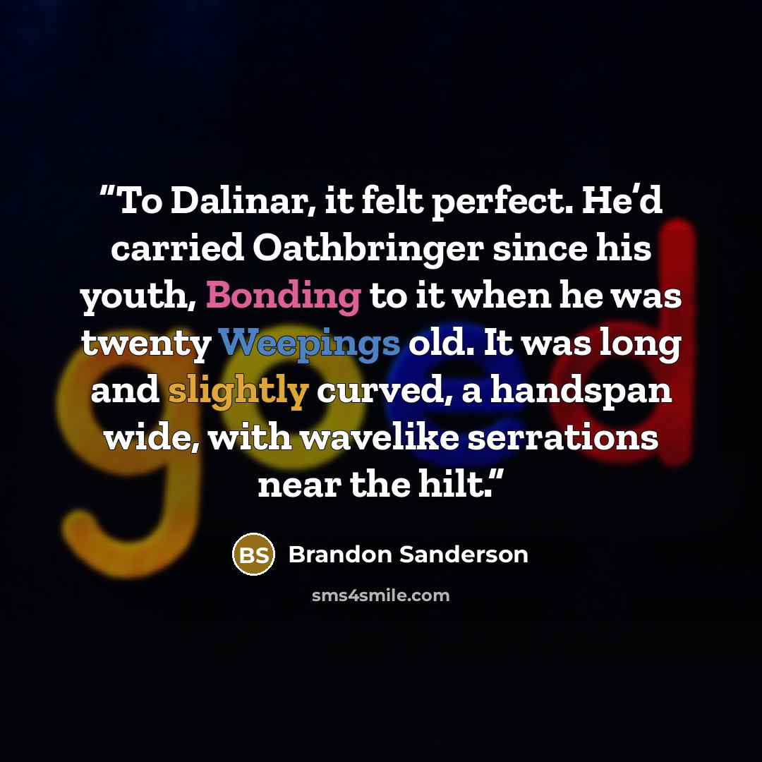 “To Dalinar, it felt perfect. He’d carried Oathbringer since his youth, Bonding to it when he was twenty Weepings old. It was long and slightly curved, a handspan wide, with wavelike serrations near the hilt.” quote by Brandon Sanderson