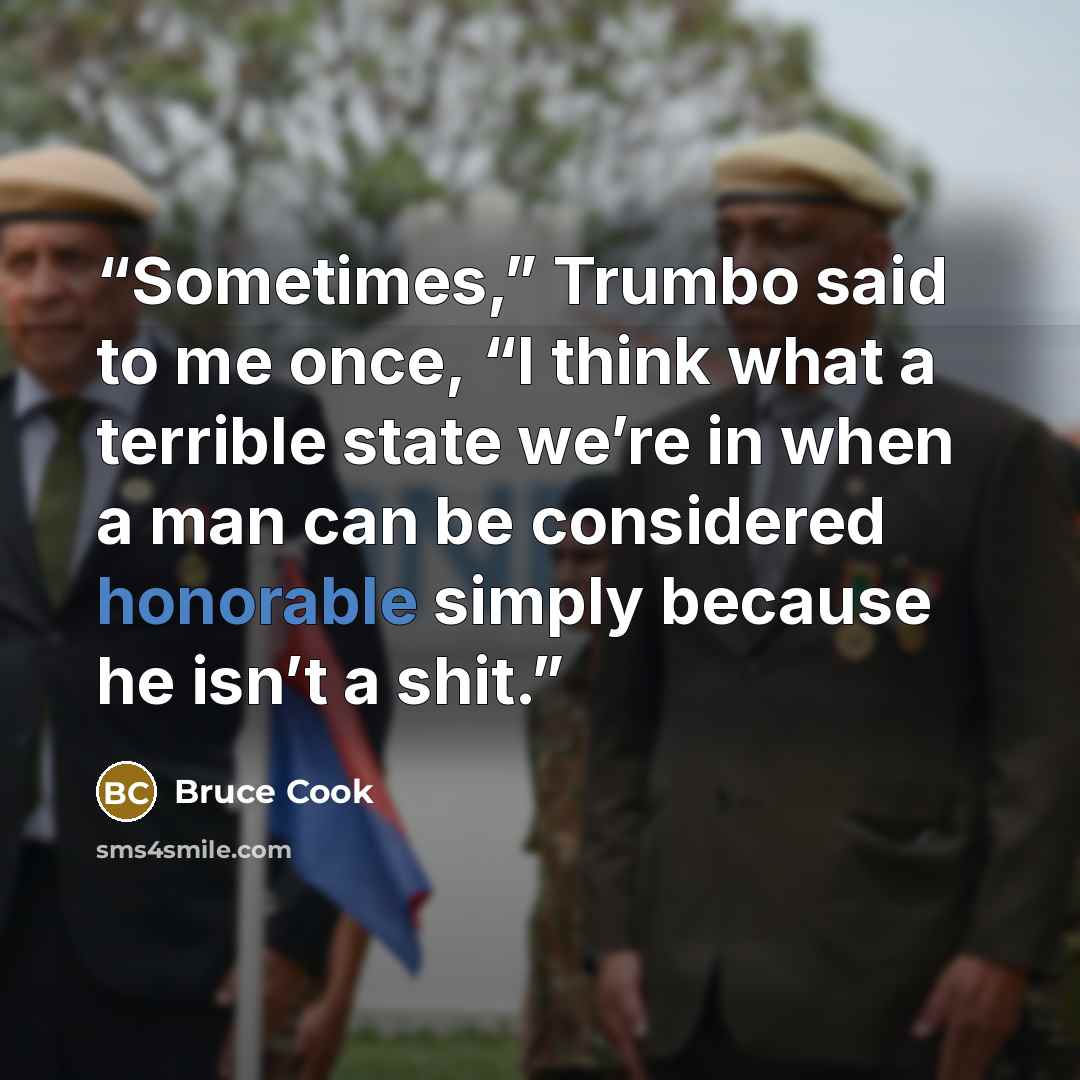 “Sometimes,” Trumbo said to me once, “I think what a terrible state we’re in when a man can be considered honorable simply because he isn’t a shit.” quote by Bruce Cook