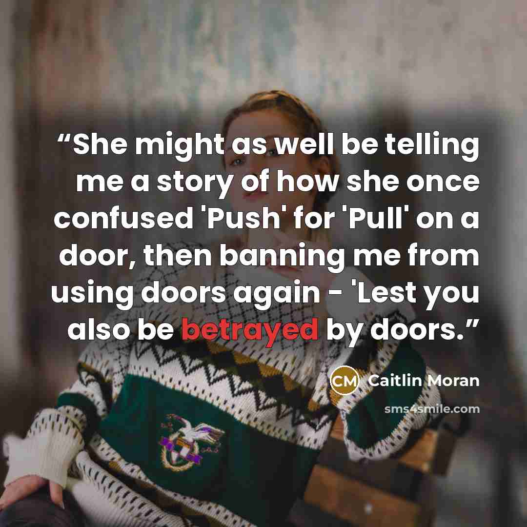 “She might as well be telling me a story of how she once confused 'Push' for 'Pull' on a door, then banning me from using doors again - 'Lest you also be betrayed by doors.” quote by Caitlin Moran