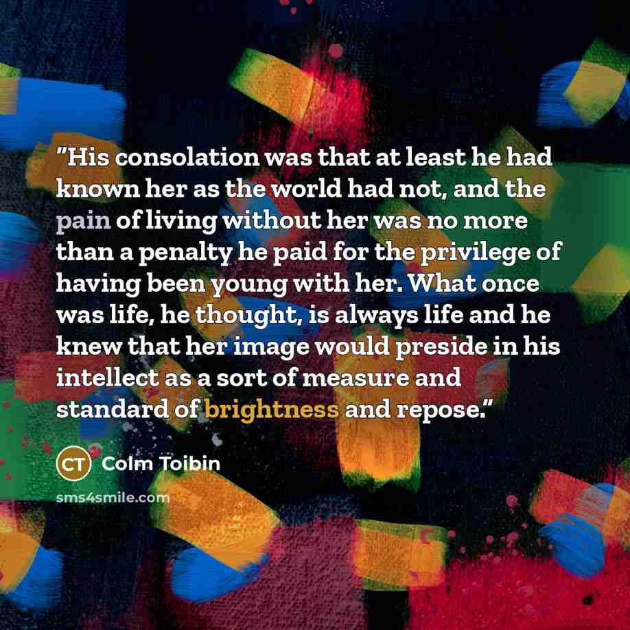 “His consolation was that at least he had known her as the world had not, and the pain of living without her was no more than a penalty he paid for the privilege of having been young with her. What once was life, he thought, is always life and he knew that her image would preside in his intellect…” quote by Colm Tóibín