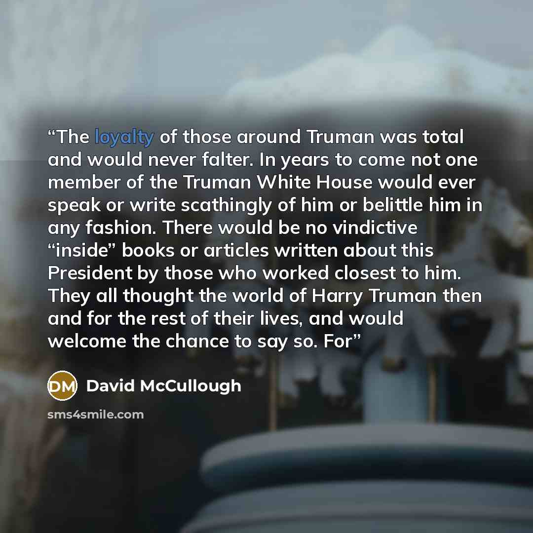 “The loyalty of those around Truman was total and would never falter. In years to come not one member of the Truman White House would ever speak or write scathingly of him or belittle him in any fashion. There would be no vindictive “inside” books or articles written about this President by those…” quote by David McCullough