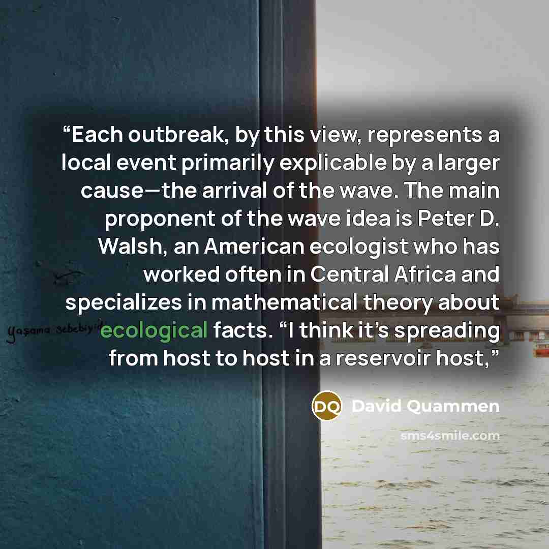“Each outbreak, by this view, represents a local event primarily explicable by a larger cause—the arrival of the wave. The main proponent of the wave idea is Peter D. Walsh, an American ecologist who has worked often in Central Africa and specializes in mathematical theory about ecological facts…” quote by David Quammen
