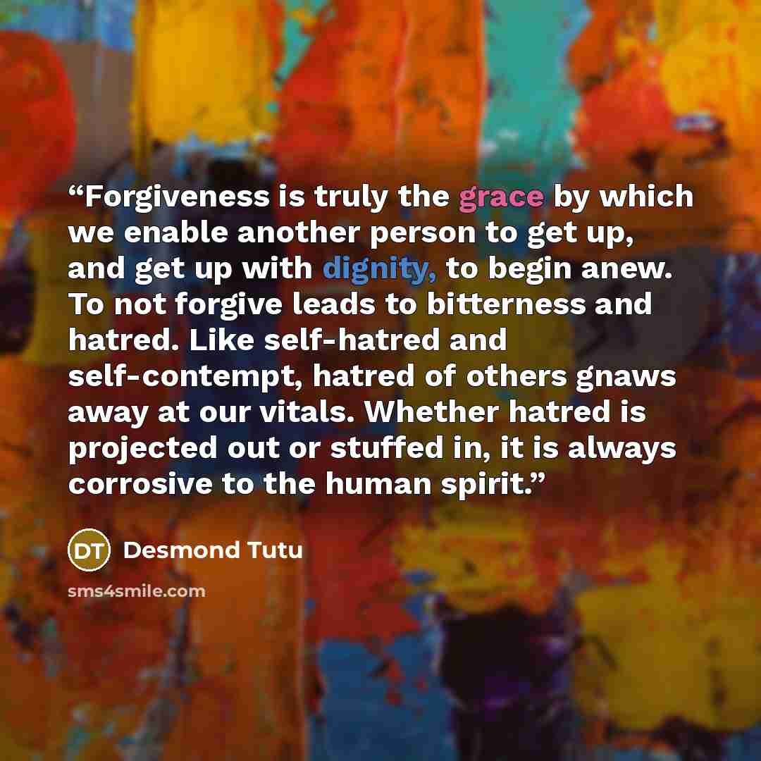 “Forgiveness is truly the grace by which we enable another person to get up, and get up with dignity, to begin anew. To not forgive leads to bitterness and hatred. Like self-hatred and self-contempt, hatred of others gnaws away at our vitals. Whether hatred is projected out or stuffed in, it is…” quote by Desmond Tutu