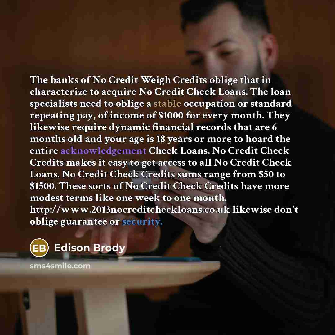 “The banks of No Credit Weigh Credits oblige that in characterize to acquire No Credit Check Loans. The loan specialists need to oblige a stable occupation or standard repeating pay, of income of $1000 for every month. They likewise require dynamic financial records that are 6 months old and your…” quote by Edison Brody
