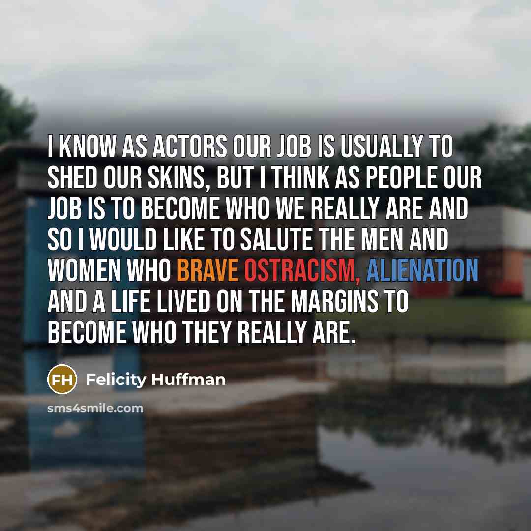 “I know as actors our job is usually to shed our skins, but I think as people our job is to become who we really are and so I would like to salute the men and women who brave ostracism, alienation and a life lived on the margins to become who they really are.” quote by Felicity Huffman