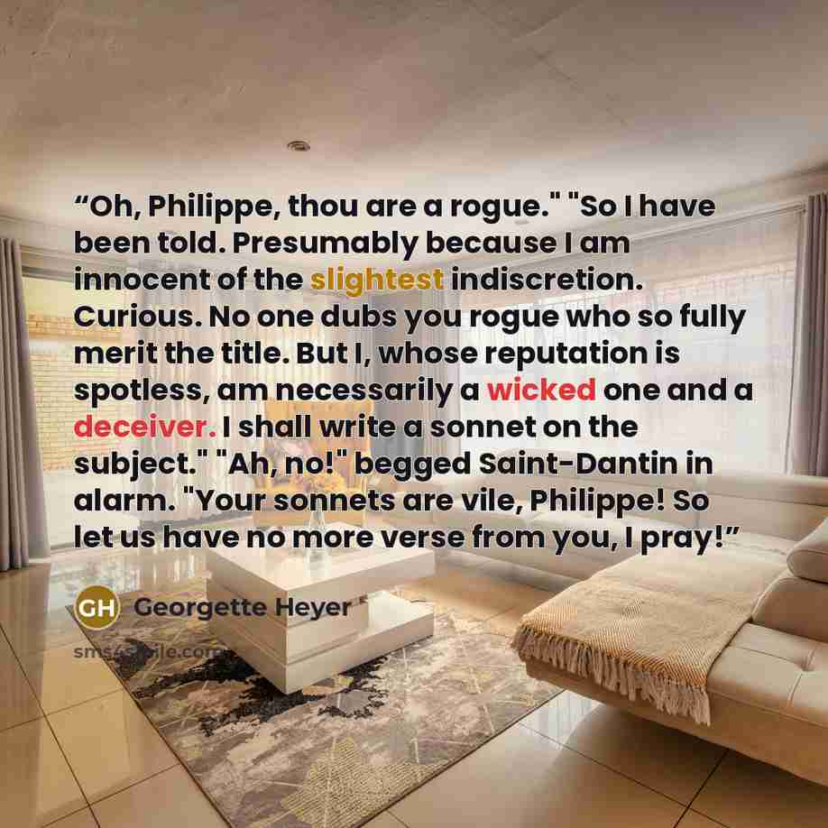“Oh, Philippe, thou are a rogue." "So I have been told. Presumably because I am innocent of the slightest indiscretion. Curious. No one dubs you rogue who so fully merit the title. But I, whose reputation is spotless, am necessarily a wicked one and a deceiver. I shall write a sonnet on the…” quote by Georgette Heyer