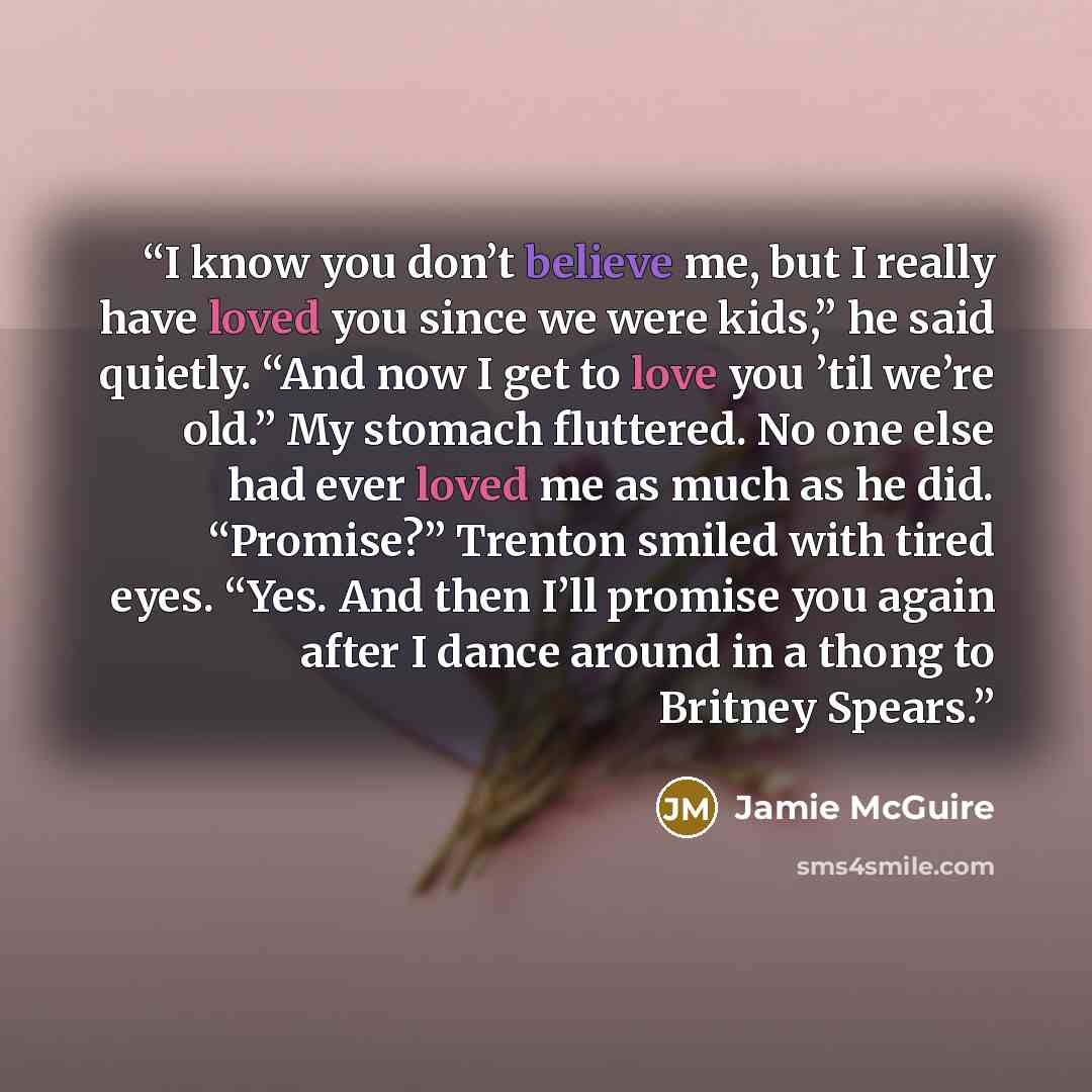 “I know you don’t believe me, but I really have loved you since we were kids,” he said quietly. “And now I get to love you ’til we’re old.” My stomach fluttered. No one else had ever loved me as much as he did. “Promise?” Trenton smiled with tired eyes. “Yes. And then I’ll promise you again after I…” quote by Jamie McGuire