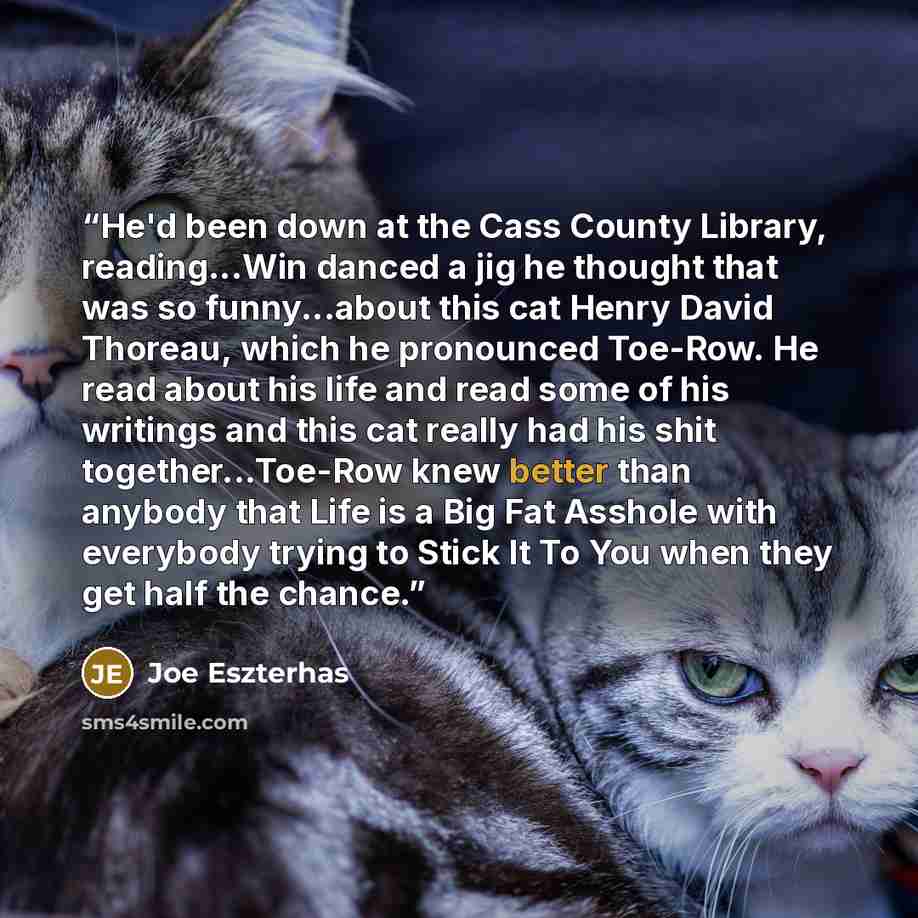 “He'd been down at the Cass County Library, reading...Win danced a jig he thought that was so funny...about this cat Henry David Thoreau, which he pronounced Toe-Row. He read about his life and read some of his writings and this cat really had his shit together...Toe-Row knew better than anybody…” quote by Joe Eszterhas