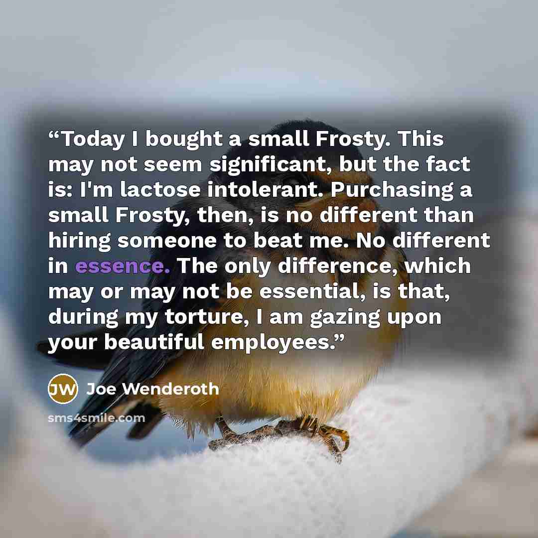 “Today I bought a small Frosty. This may not seem significant, but the fact is: I'm lactose intolerant. Purchasing a small Frosty, then, is no different than hiring someone to beat me. No different in essence. The only difference, which may or may not be essential, is that, during my torture, I am…” quote by Joe Wenderoth