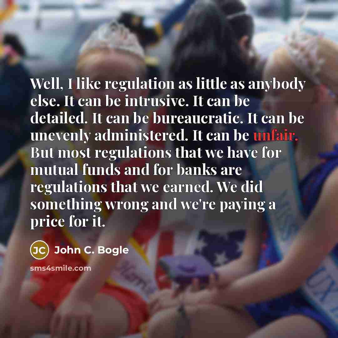 “Well, I like regulation as little as anybody else. It can be intrusive. It can be detailed. It can be bureaucratic. It can be unevenly administered. It can be unfair. But most regulations that we have for mutual funds and for banks are regulations that we earned. We did something wrong and we're…” quote by John C. Bogle