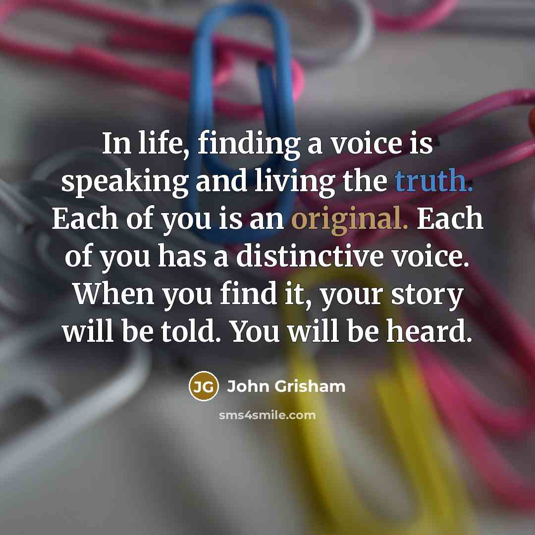 “In life, finding a voice is speaking and living the truth. Each of you is an original. Each of you has a distinctive voice. When you find it, your story will be told. You will be heard.” quote by John Grisham