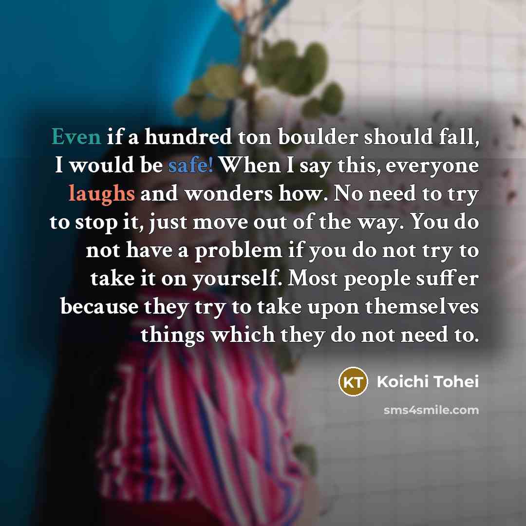 “Even if a hundred ton boulder should fall, I would be safe! When I say this, everyone laughs and wonders how. No need to try to stop it, just move out of the way. You do not have a problem if you do not try to take it on yourself. Most people suffer because they try to take upon themselves things…” quote by Koichi Tohei