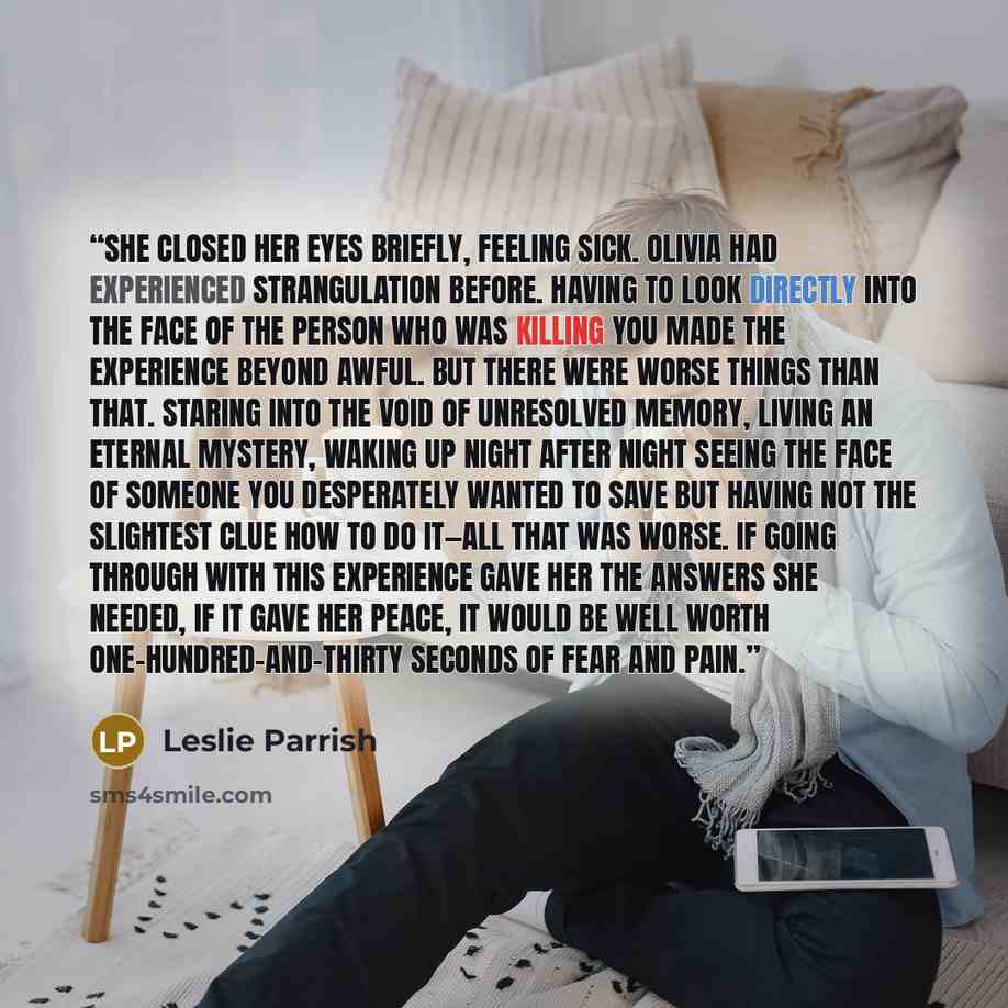 “She closed her eyes briefly, feeling sick. Olivia had experienced strangulation before. Having to look directly into the face of the person who was killing you made the experience beyond awful. But there were worse things than that. Staring into the void of unresolved memory, living an eternal…” quote by Leslie Parrish