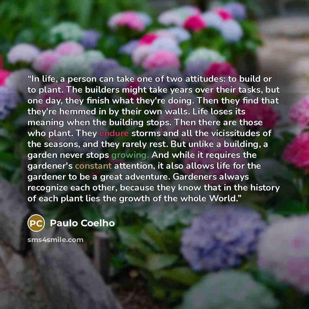 “In life, a person can take one of two attitudes: to build or to plant. The builders might take years over their tasks, but one day, they finish what they're doing. Then they find that they're hemmed in by their own walls. Life loses its meaning when the building stops. Then there are those who…” quote by Paulo Coelho