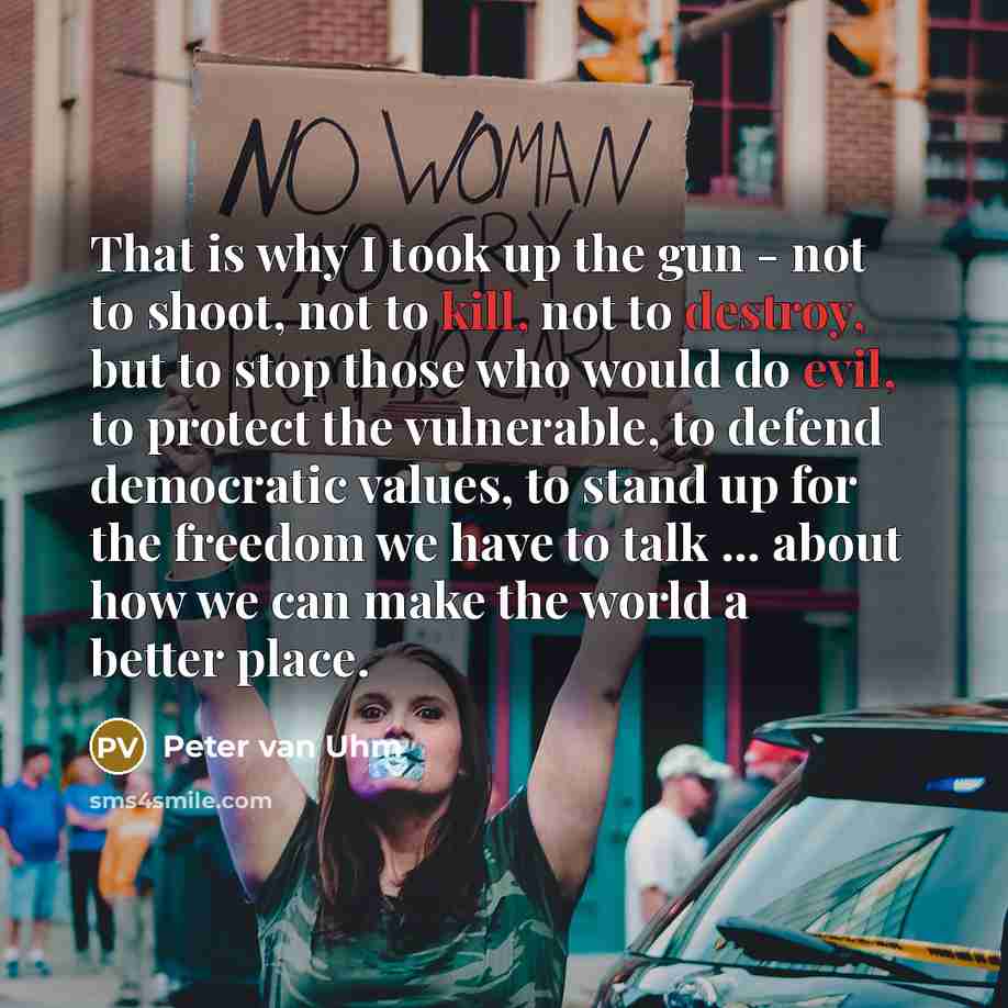 “That is why I took up the gun - not to shoot, not to kill, not to destroy, but to stop those who would do evil, to protect the vulnerable, to defend democratic values, to stand up for the freedom we have to talk ... about how we can make the world a better place.” quote by Peter van Uhm
