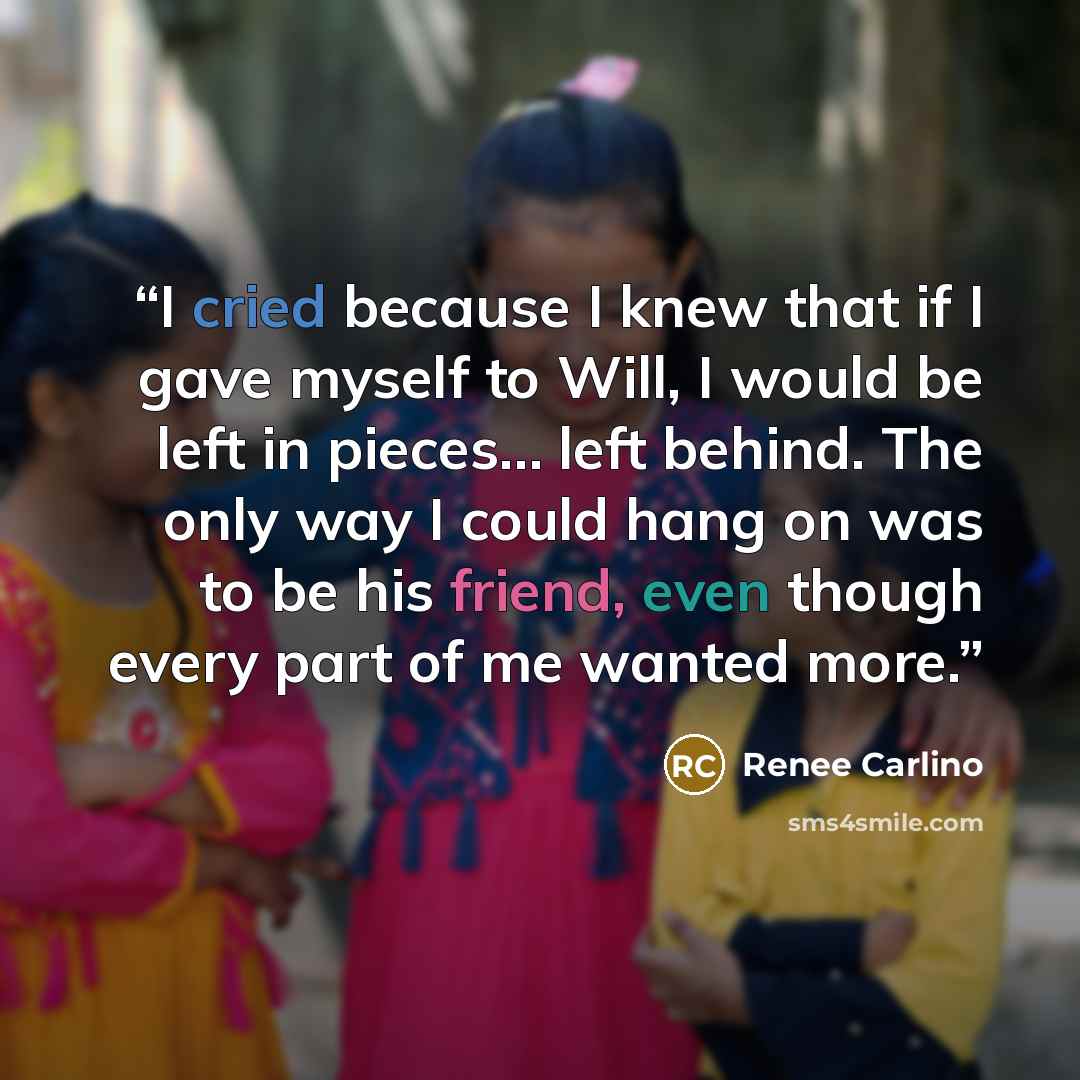 “I cried because I knew that if I gave myself to Will, I would be left in pieces… left behind. The only way I could hang on was to be his friend, even though every part of me wanted more.” quote by Renee Carlino