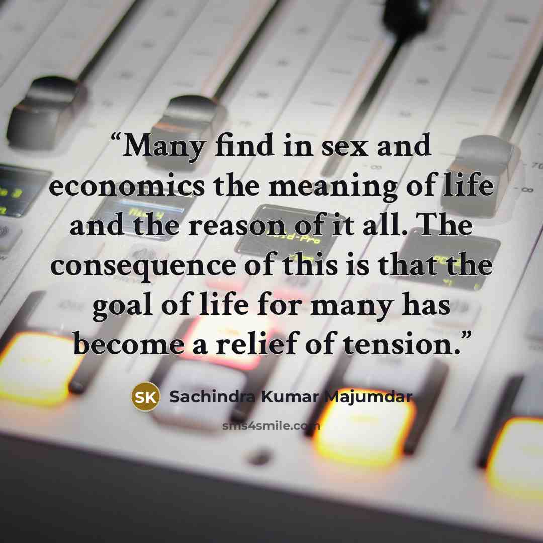 “Many find in sex and economics the meaning of life and the reason of it all. The consequence of this is that the goal of life for many has become a relief of tension.” quote by Sachindra Kumar Majumdar