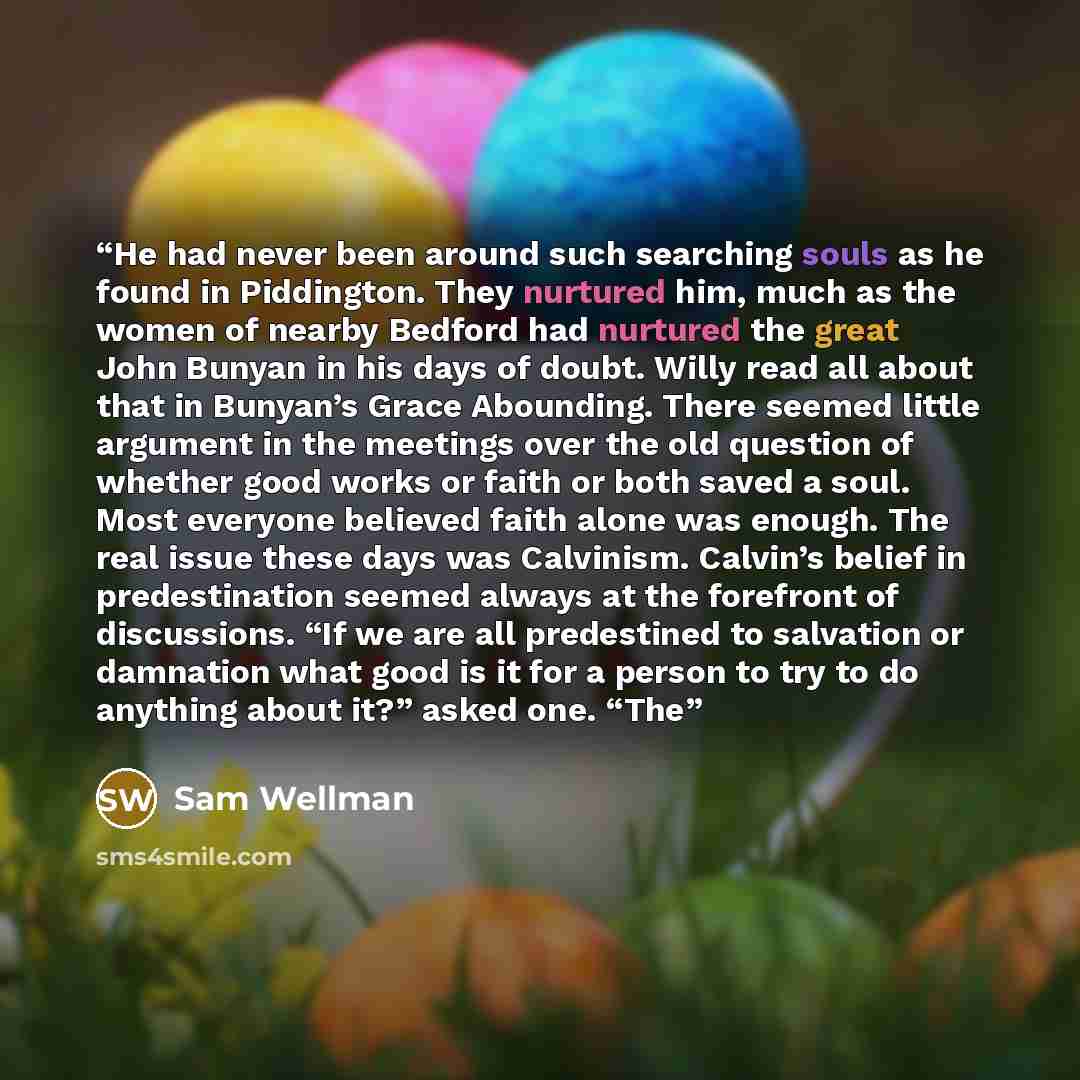 “He had never been around such searching souls as he found in Piddington. They nurtured him, much as the women of nearby Bedford had nurtured the great John Bunyan in his days of doubt. Willy read all about that in Bunyan’s Grace Abounding. There seemed little argument in the meetings over the old…” quote by Sam Wellman