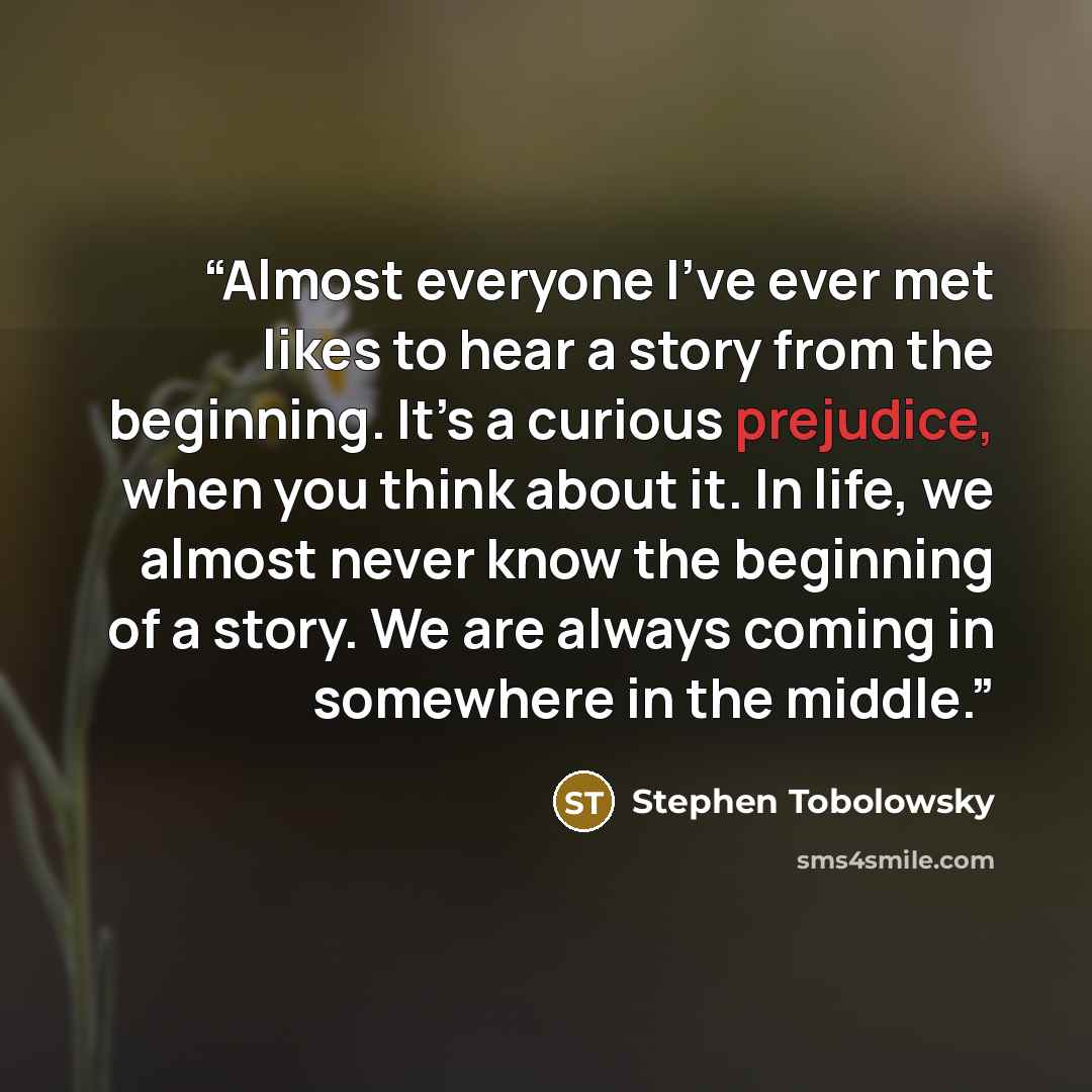 “Almost everyone I’ve ever met likes to hear a story from the beginning. It’s a curious prejudice, when you think about it. In life, we almost never know the beginning of a story. We are always coming in somewhere in the middle.” quote by Stephen Tobolowsky