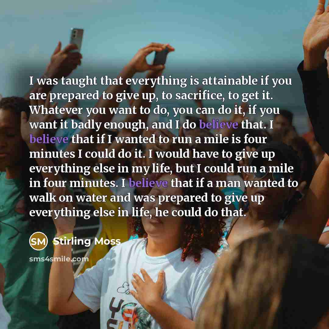 “I was taught that everything is attainable if you are prepared to give up, to sacrifice, to get it. Whatever you want to do, you can do it, if you want it badly enough, and I do believe that. I believe that if I wanted to run a mile is four minutes I could do it. I would have to give up everything…” quote by Stirling Moss