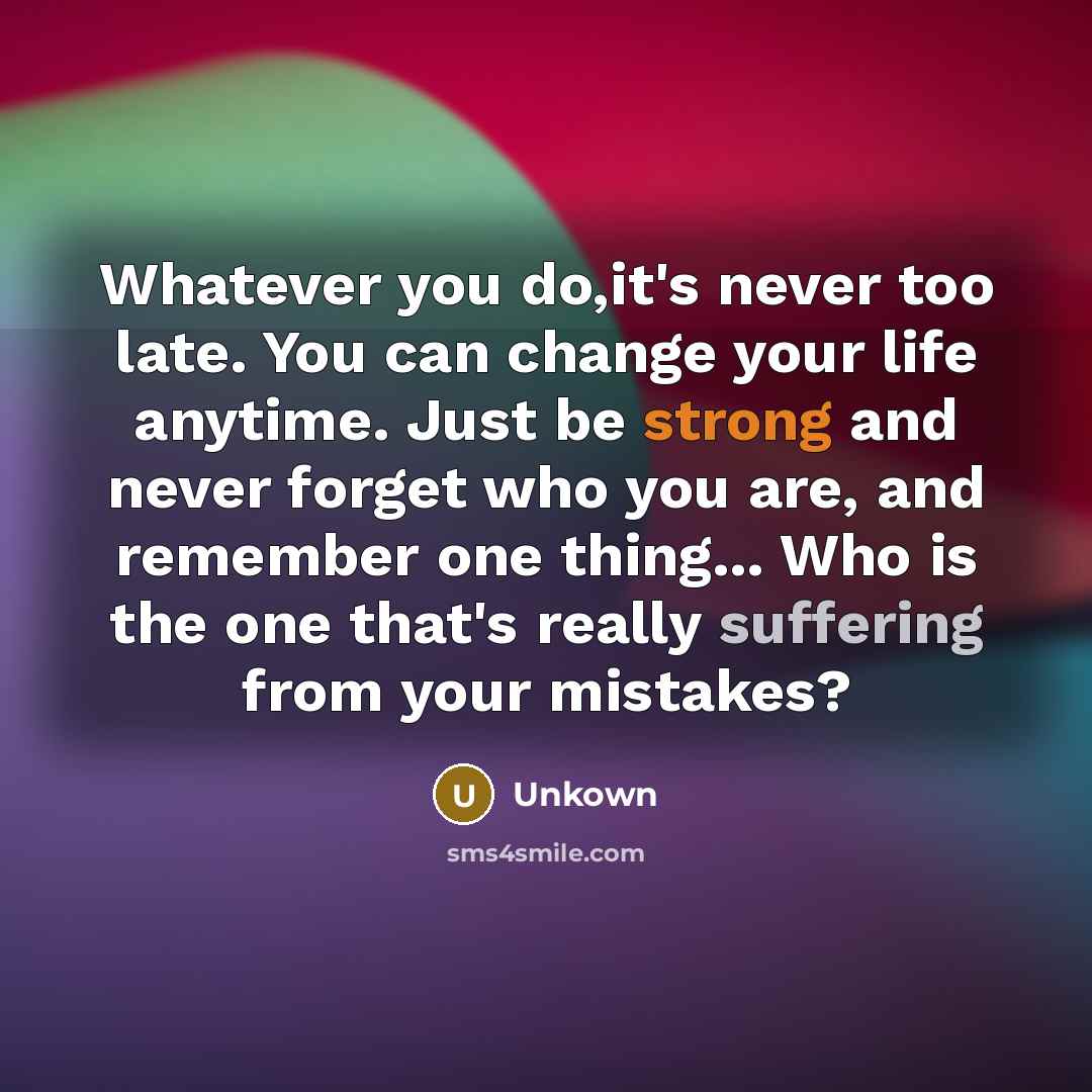 “Whatever you do,it's never too late. You can change your life anytime. Just be strong and never forget who you are, and remember one thing... Who is the one that's really suffering from your mistakes?” quote by Unkown