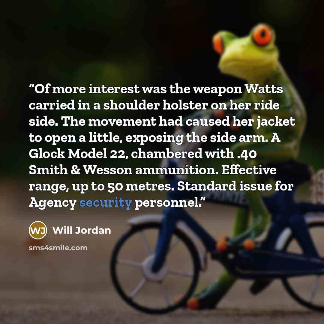 “Of more interest was the weapon Watts carried in a shoulder holster on her ride side. The movement had caused her jacket to open a little, exposing the side arm. A Glock Model 22, chambered with .40 Smith & Wesson ammunition. Effective range, up to 50 metres. Standard issue for Agency security…” quote by Will Jordan