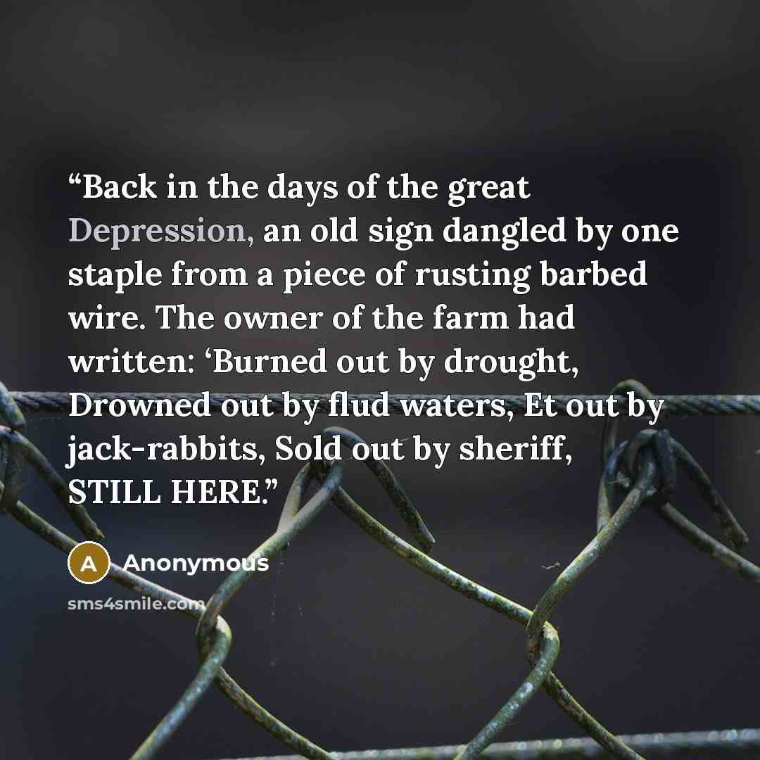 “Back in the days of the great Depression, an old sign dangled by one staple from a piece of rusting barbed wire. The owner of the farm had written: ‘Burned out by drought, Drowned out by flud waters, Et out by jack-rabbits, Sold out by sheriff, STILL HERE.” quote by Anonymous