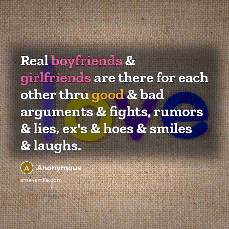 “Real boyfriends & girlfriends are there for each other thru good & bad arguments & fights, rumors & lies, ex's & hoes & smiles & laughs.” quote by Anonymous