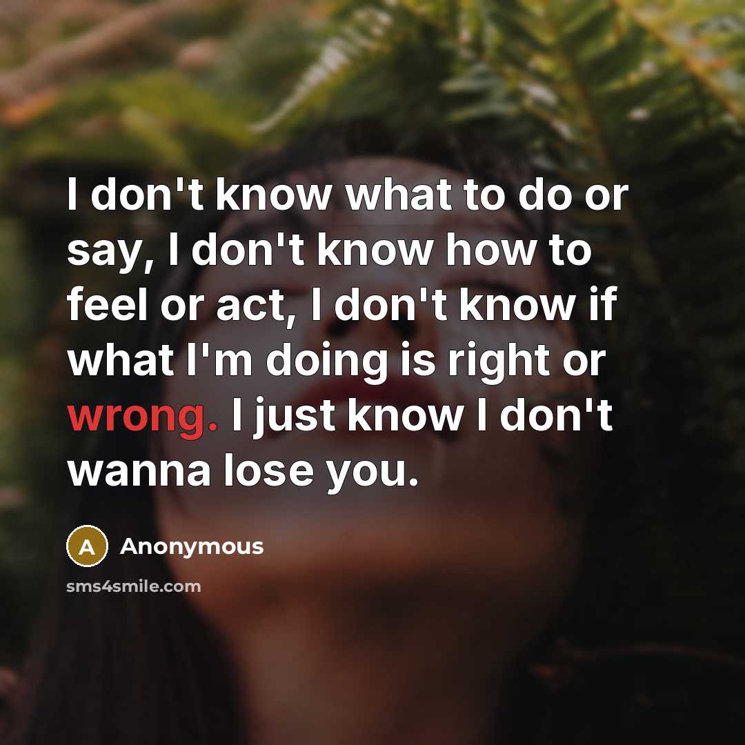 “I don't know what to do or say, I don't know how to feel or act, I don't know if what I'm doing is right or wrong. I just know I don't wanna lose you.” quote by Anonymous