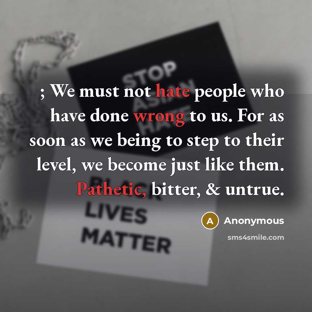 “; We must not hate people who have done wrong to us. For as soon as we being to step to their level, we become just like them. Pathetic, bitter, & untrue.” quote by Anonymous