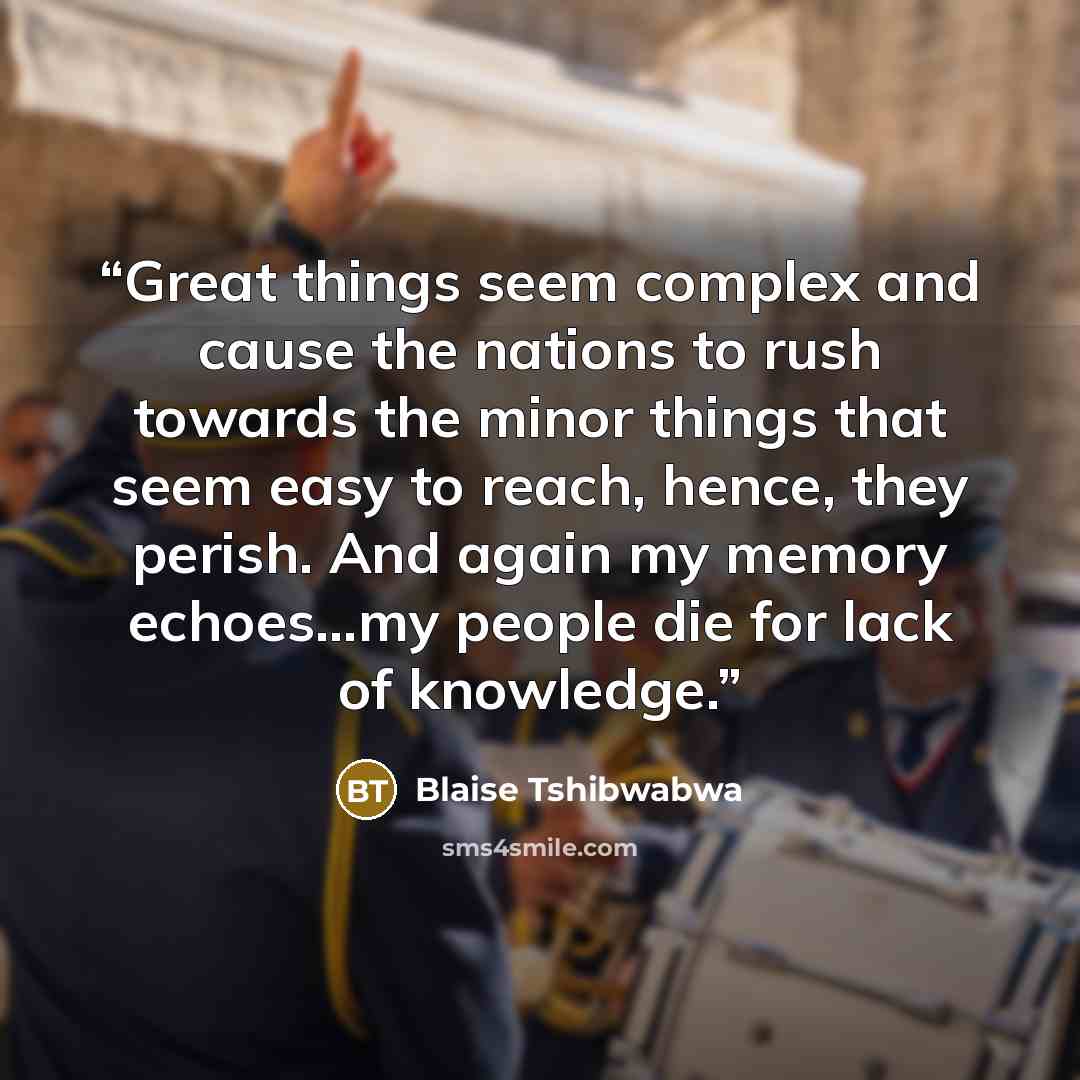 “Great things seem complex and cause the nations to rush towards the minor things that seem easy to reach, hence, they perish. And again my memory echoes…my people die for lack of knowledge.” quote by Blaise Tshibwabwa