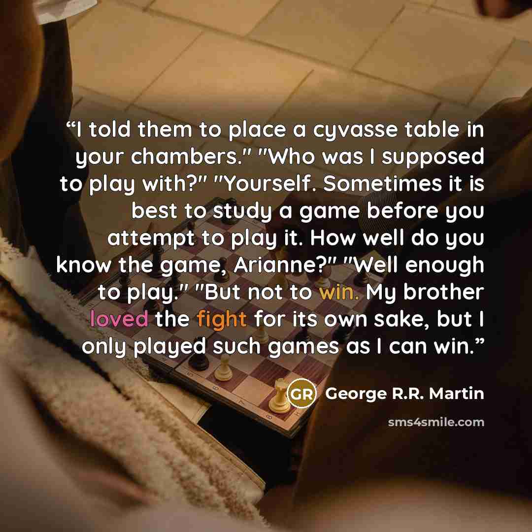 “I told them to place a cyvasse table in your chambers." "Who was I supposed to play with?" "Yourself. Sometimes it is best to study a game before you attempt to play it. How well do you know the game, Arianne?" "Well enough to play." "But not to win. My brother loved the fight for its own sake…” quote by George R.R. Martin