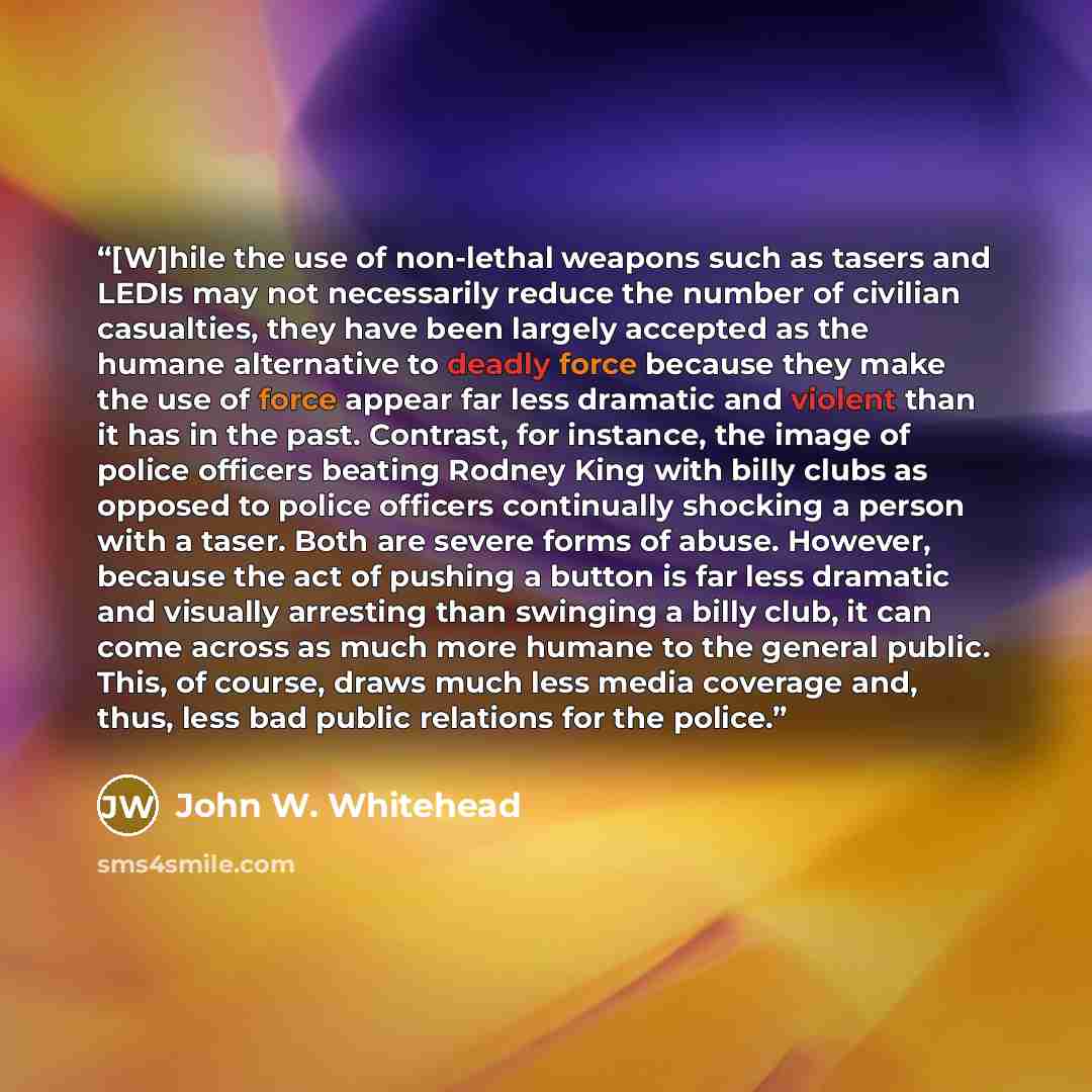 “[W]hile the use of non-lethal weapons such as tasers and LEDIs may not necessarily reduce the number of civilian casualties, they have been largely accepted as the humane alternative to deadly force because they make the use of force appear far less dramatic and violent than it has in the past…” quote by John W. Whitehead