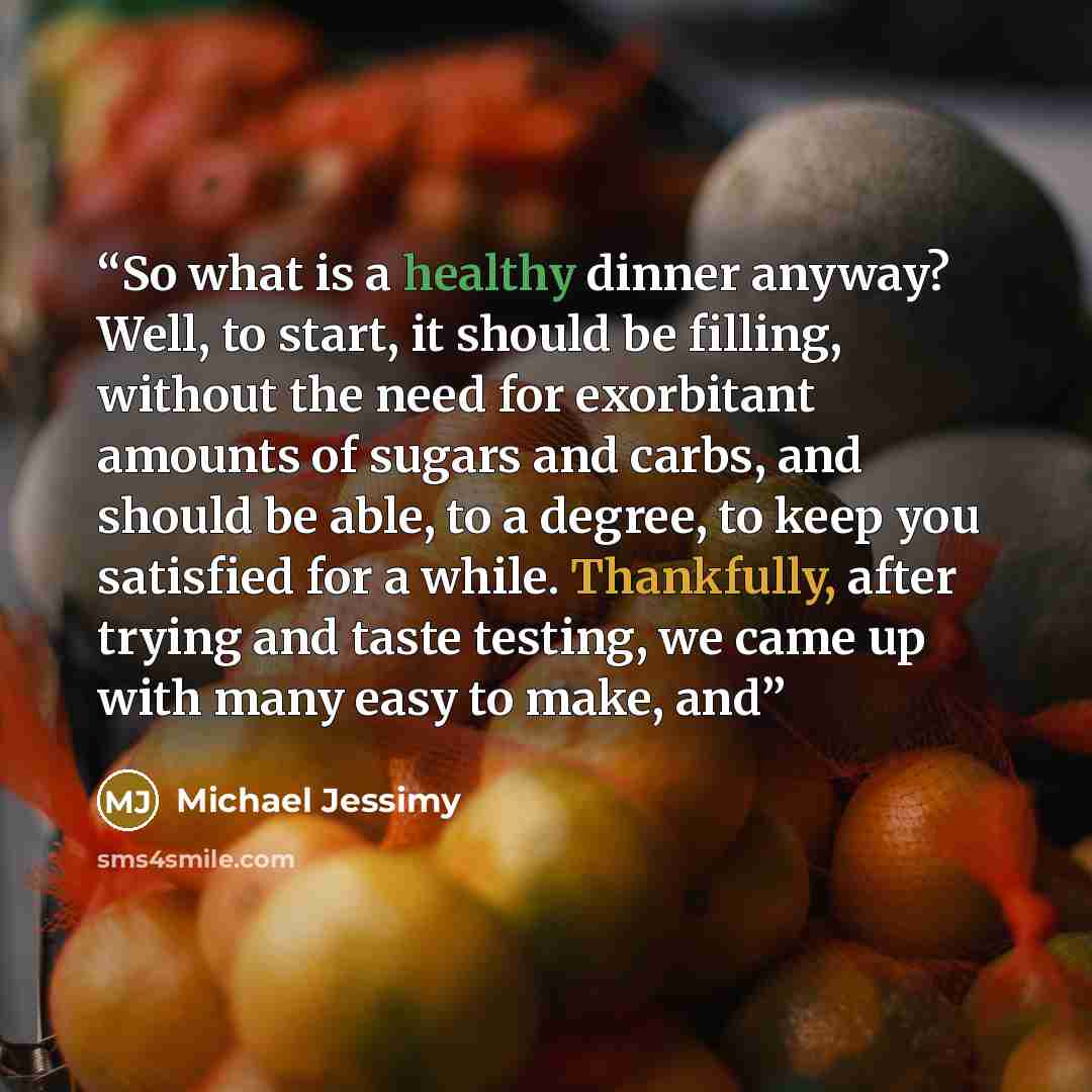 “So what is a healthy dinner anyway? Well, to start, it should be filling, without the need for exorbitant amounts of sugars and carbs, and should be able, to a degree, to keep you satisfied for a while. Thankfully, after trying and taste testing, we came up with many easy to make, and” quote by Michael Jessimy