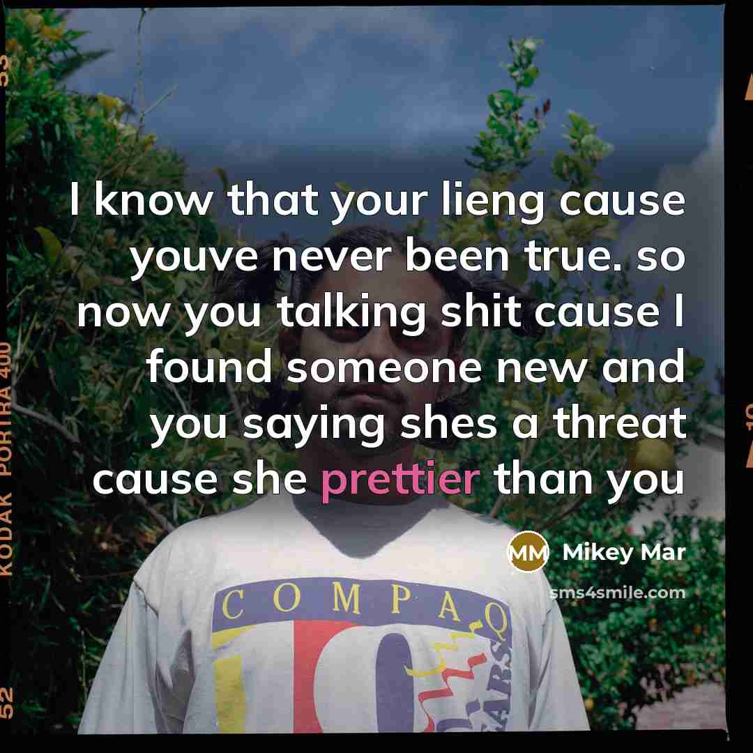 “I know that your lieng cause youve never been true. so now you talking shit cause I found someone new and you saying shes a threat cause she prettier than you” quote by Mikey Mar