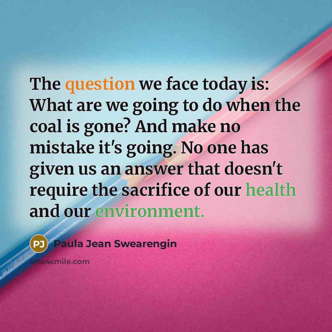 “The question we face today is: What are we going to do when the coal is gone? And make no mistake it's going. No one has given us an answer that doesn't require the sacrifice of our health and our environment.” quote by Paula Jean Swearengin