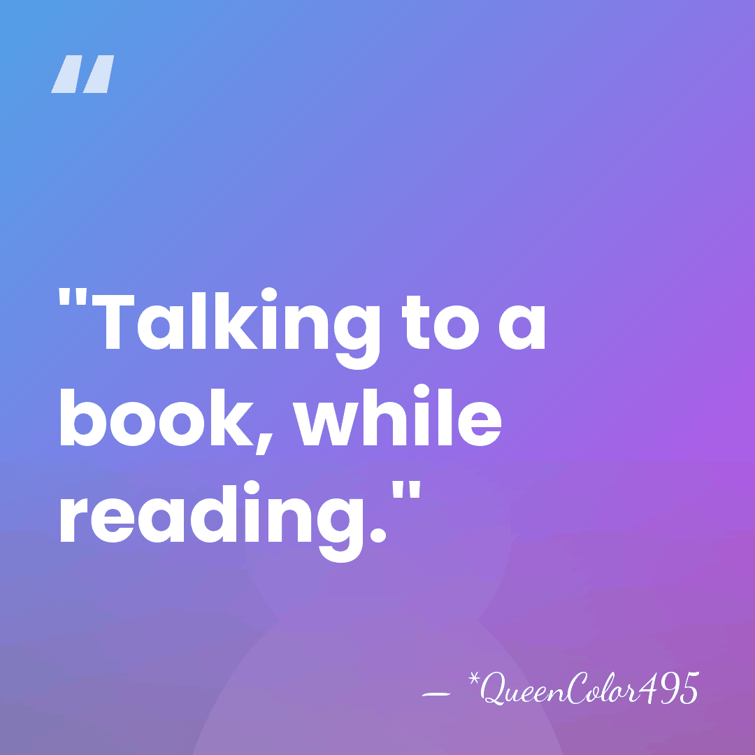 ''Talking to a book, while reading.'' - *QueenColor495