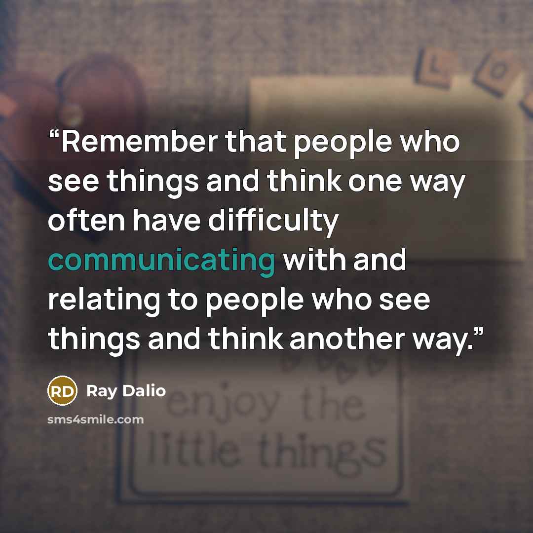 “Remember that people who see things and think one way often have difficulty communicating with and relating to people who see things and think another way.” quote by Ray Dalio